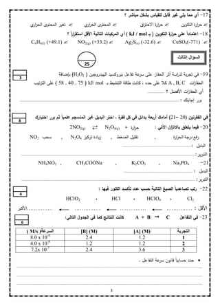 ‫71- أي مما يمي غير قابل لمقياس بشكل مباشر ؟‬
             ‫‪ ‬تغير المحتوى الحر ي‬
              ‫ار‬                                                ‫‪ ‬المحتوى الحر ي‬
                                                                 ‫ار‬                                                  ‫‪ ‬حر ة االحت اق‬
                                                                                                                      ‫ر‬       ‫ار‬                           ‫‪ ‬حر ة التكوين‬
                                                                                                                                                                   ‫ار‬
                                     ‫81- اعتماداً عمى حر ة التكوين ( بـ ‪ ) kJ / mol‬أي المركبات التالية األقل استقررً ؟‬
                                        ‫اا‬                                                       ‫ار‬
              ‫)‪C6H6(l‬‬       ‫‪(+49.1) ‬‬      ‫‪NO2(g) (+33.2) ‬‬             ‫‪Ag2S(s) (-32.6) ‬‬           ‫‪CuSO4(-771) ‬‬

                                                                                                                                                        ‫السؤال الثالث‬
                                                                ‫52‬
                                        ‫91- في تجربة لد اسة أثر الحفاز عمى عة تفاعل بيروكسيد الييدروجين ( 2‪ )H2O‬بإضافة‬
                                                                                   ‫سر‬                ‫ر‬
  ‫3‬
                ‫الحفا ات ‪ A , B, C‬كال عمى حده ، كانت طاقة التنشيط بـ ‪ ) 58 , 40 , 75 ( kJ/ mol‬عمى الترتيب‬
                                                                                                  ‫ز‬
                                                                                                                            ‫................‬   ‫أي الحفا ات األفضل ؟‬
                                                                                                                                                         ‫ز‬
  ‫......................................................................................................................................................‬   ‫برر إجابتك :‬


                  ‫في الفقرتين (02 –12) أمامك أربعة بدائل في كل ة ، اختر البديل غير المنسجم عممياً ثم برر اختيارك‬
                                                                  ‫فقر‬
 ‫8‬
                                                  ‫)‪2NO2(g‬‬                          ‫حر ة + )‪N2O4(g‬‬
                                                                                             ‫ار‬                                   ‫02- فيما يتعمق باالت ان اآلتي :‬
                                                                                                                                           ‫ز‬
             ‫سحب 2‪NO‬‬                      ‫,‬        ‫زيادة تركيز 4‪N2O‬‬                      ‫تقميل الضغط ,‬                            ‫,‬                  ‫رفع درجة الحر ة‬
                                                                                                                                                     ‫ار‬
                                                                                                    ‫:.................................................................‬      ‫البديل‬
     ‫التب ير:....................................................................................................................................................................‬
                                                                                                                                                                           ‫ر‬
                     ‫, 3‪NH4NO‬‬                            ‫‪CH3COONa‬‬                            ‫,‬               ‫3‪K2CO‬‬                    ‫,‬              ‫4‪Na3PO‬‬                   ‫12-‬
                                                                                                     ‫.................................................................‬   ‫ا البديل :‬
     ‫....................................................................................................................................................................‬   ‫التبرير:‬
                                                                               ‫22- رتب تصاعدياً الصيغ التالية حسب عدد تأكسد الكمور فيها :‬
  ‫4‬
                                               ‫2‪HClO‬‬                       ‫،‬              ‫‪HCl‬‬                 ‫،‬            ‫4‪HClO‬‬                 ‫،‬               ‫2‪Cl‬‬
‫……………األكبر‬                                            ‫……………‬                                      ‫……………‬                                        ‫األقل : ……………‬
                                              ‫كانت النتائج كما في الجدول التالي:‬                                ‫‪A + B ‬‬                        ‫‪C‬‬           ‫32- في التفاعل‬
     ‫6‬

          ‫السرعت( ‪) M/s‬‬                                      ‫)‪[B] (M‬‬                                          ‫)‪[A] (M‬‬                                   ‫التجربة‬
            ‫8-01 ‪8.0 x‬‬                                         ‫4.2‬                                              ‫2.1‬                                        ‫1‬
            ‫8-01 ‪4.0 x‬‬                                         ‫2.1‬                                              ‫2.1‬                                        ‫2‬
            ‫7-01 ‪7.2x‬‬                                          ‫4.2‬                                              ‫6.3‬                                        ‫3‬

                                                                                                                   ‫‪ ‬حدد حسابياً قانون عة التفاعل .‬
                                                                                                                               ‫سر‬
‫...............................................................................................................................................................................‬

‫......................................................................... ......................................................................................................‬

‫...............................................................................................................................................................................‬

                                                                                         ‫3‬
 