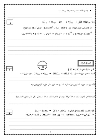 ‫عة النوعية ووحداتو .‬‫‪ ‬جد قيمة ثابت السر‬
‫...............................................................................................................................................................................‬

‫...............................................................................................................................................................................‬


    ‫4‬
                                                                         ‫)‪N2( g) + O2(g‬‬                                   ‫)‪2 NO(g‬‬               ‫42- في االت ان التالي :‬
                                                                                                                                                          ‫ز‬

                                 ‫01 ‪ 1.1 x‬و الت اكيز بـ ‪ M‬عند االت ان‬
                                  ‫ز‬                  ‫ر‬                                            ‫إذا كانت قيمة ثابت االت ان عند ‪ 1500 k‬تساوى‬
                                                                                                                    ‫ز‬
                                                                                             ‫5-‬


                              ‫01 ‪ [ O2 ] = 1.7 x‬عند االتزان . احسب ]2‪ [ N‬عٌد االتساى.‬
                                                                                                                                   ‫3-‬                                       ‫5-‬
                                                                                                                                        ‫01‪ [ NO2 ]= 1.1x‬و‬

‫...............................................................................................................................................................................‬

‫...............................................................................................................................................................................‬

‫...............................................................................................................................................................................‬

 ‫...................................................................... .........................................................................................................‬

‫...............................................................................................................................................................................‬




                                                                                                                                                        ‫السؤال الرابع‬
                                                                        ‫52‬
   ‫9‬                                                                                                                          ‫فسر عممياً الفق ات ( 52 – 72 )‬
                                                                                                                                           ‫ر‬
                       ‫52- ال تعتبر حر ة التفاعل ‪ 2H2(g) + O2(g)  2H2O(g) + 483.6 KJ‬حر ة تكوين لمماء .‬
                                     ‫ار‬                                               ‫ار‬
      ‫...............................................................................................................................................................................‬

   ‫...............................................................................................................................................................................‬

                                                ‫62- يترسب كموريد الصوديوم من محمولو المشبع عند إم ار غاز كموريد الييدروجين فيو.‬
                                                                            ‫ر‬
      ‫...............................................................................................................................................................................‬

   ‫...............................................................................................................................................................................‬

                 ‫72- تتفاعل الغا ات تحت ضغط مرتفع ع من تفاعميا تحت ضغط منخفض ( في ضوء نظرية التصادم).‬
                                                                   ‫أسر‬              ‫ز‬
      ‫...............................................................................................................................................................................‬

   ‫...............................................................................................................................................................................‬



                                                         ‫82- احسب ‪ ΔH‬لمتفاعل التالي : 3‪2Al + Fe2O3  2Fe + Al2O‬‬
  ‫4‬
                                      ‫عمماً بأن حر ة التكوين ( بـ ‪ ) kJ/mol‬تساوى 6761 - =3‪ Al2O‬و 628 - = 3‪Fe2O‬‬
                                                                                                ‫ار‬
   ‫...............................................................................................................................................................................‬

   ‫...............................................................................................................................................................................‬

   ‫...............................................................................................................................................................................‬

      ‫...............................................................................................................................................................................‬
                                                                                         ‫4‬
 