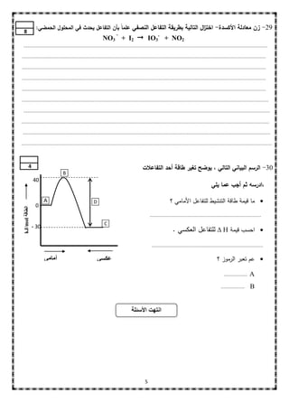 ‫92- زن معادلة األكسدة- اخت ال التالية بطريقة التفاعل النصفي عمماً بأن التفاعل يحدث في المحمول الحمضي:‬
                                                                                           ‫ز‬
  ‫8‬
                                                                    ‫-‬
                                                          ‫2‪NO3 + I2  IO3- + NO‬‬
 ‫...............................................................................................................................................................................‬

‫...............................................................................................................................................................................‬

‫......................................................................... ......................................................................................................‬

‫...............................................................................................................................................................................‬

‫...............................................................................................................................................................................‬

‫.................................................................................................................................................................................‬

 ‫...................................................................... ...........................................................................................................‬

‫..................................................................................................................................................................................‬

 ‫..................................................................................................................................................................................‬

‫....................................................................................................................................................................................‬




           ‫4‬                                                                           ‫03- الرسم البياني التالي ، يوضح تغير طاقة أحد التفاعالت‬
                                ‫‪B‬‬
                 ‫04‬
                                                                                                                                        ‫،ادرسه ثم أجب عما يمي‬

                        ‫‪A‬‬                           ‫‪D‬‬                                                     ‫‪ ‬ما قيمة طاقة التنشيط لمتفاعل األمامي ؟‬
                  ‫0‬
 ‫الطاقة ‪kJ/mol‬‬




                                                                                            ‫................................................................................‬
                                                           ‫‪C‬‬
                 ‫03 -‬
                                                                                                            ‫‪ ‬احسب قيمة ‪ ∆ H‬لمتفاعل العكسي .‬
                                                                                             ‫................................................................................‬


                        ‫أهبهي‬                           ‫عكسي‬                                                                                ‫‪ ‬عم تعبر الرموز ؟‬

                                                                                                                                                 ‫.................‬   ‫‪A‬‬
                                                                                                                                               ‫.................‬     ‫‪B‬‬


                                                                               ‫انتهت األسئلة‬




                                                                                        ‫5‬
 