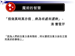 「假做真時真亦假， 無為有處有還無 」 - 清 曹雪芹  「因為人們的注意力是有限的，所以要把注意力放在正面 而美好的事物上」 魔術的智慧 