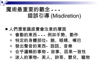 魔術最重要的觀念 ---   錯誤引導 (Misdiretion) 人們潛意識直覺會注意的層面 ◎ 會動的東西 --- 例如手勢、動作 ◎ 特定的身體部位—臉、眼睛、嘴巴 ◎ 發出聲音的東西—說話、音樂 ◎ 合乎邏輯的事物 - 故事、因果一致性 ◎ 迷人的事物—美人、帥哥、嬰兒、寵物 