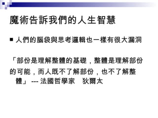 魔術告訴我們的人生智慧 人們的腦袋與思考邏輯也一樣有很大漏洞 「部份是理解整體的基礎，整體是理解部份 的可能，而人既不了解部份，也不了解整體」 --- 法國哲學家　狄爾太 