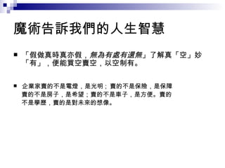 魔術告訴我們的人生智慧 「假做真時真亦假， 無為有處有還無 」了解真「空」妙「有」，便能買空賣空，以空制有。 企業家賣的不是電燈，是光明 ;  賣的不是保險，是保障 　 賣的不是房子，是希望；賣的不是車子，是方便。賣的 　 不是學歷，賣的是對未來的想像。 