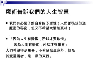 魔術告訴我們的人生智慧 我們有必要了解自身的矛盾性（人們都很想知道魔術的秘密，但又不希望太清楚真相） 「因為人生有變數，所以才要珍惜」 因為人生有變化，所以才有驚喜」 人們希望得到驚喜，不希望發生意外，但是 其實這兩者，是一樣的東西。 