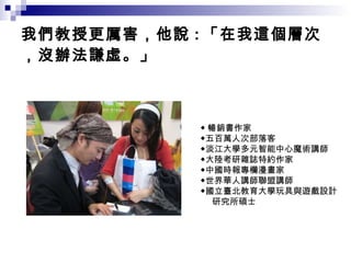 我們教授更厲害，他說 : 「在我這個層次，沒辦法謙虛。」 ◆ 暢銷書作家 ◆五百萬人次部落客 ◆淡江大學多元智能中心魔術講師 ◆大陸考研雜誌特約作家 ◆中國時報專欄漫畫家 ◆世界華人講師聯盟講師 ◆國立臺北教育大學玩具與遊戲設計 研究所碩士 