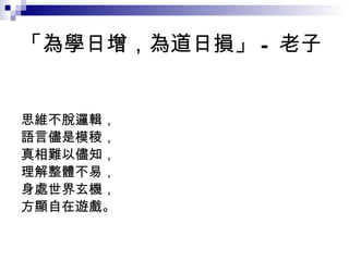 「為學日增，為道日損」 - 老子 思維不脫邏輯， 語言儘是模稜， 真相難以儘知， 理解整體不易， 身處世界玄機， 方顯自在遊戲。 