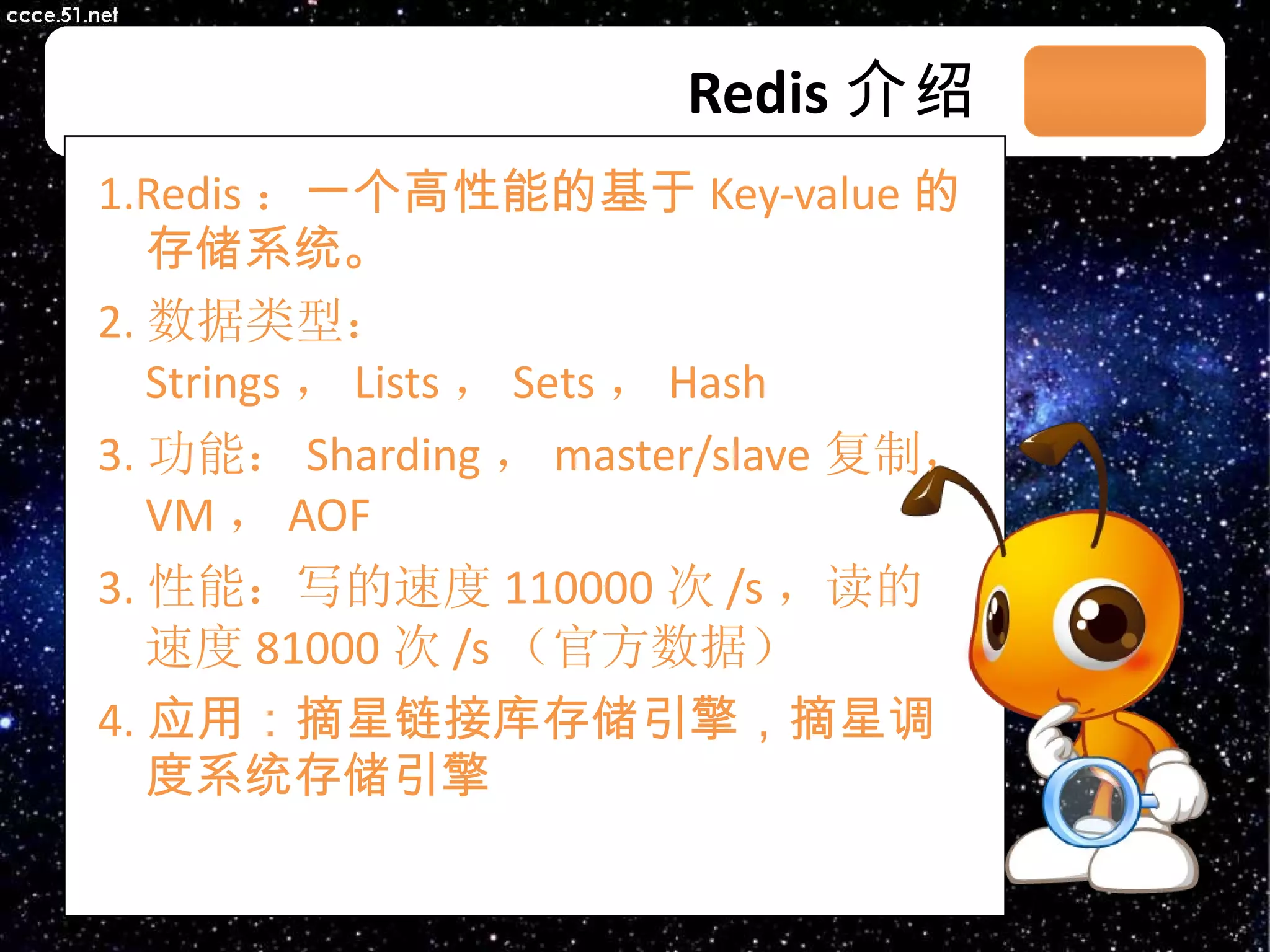 Redis 介绍 1. Redis ： 一个高性能的基于 Key-value 的存储系统。 2. 数据类型： Strings ， Lists ， Sets ， Hash 3. 功能： Sharding ， master/slave 复制， VM ， AOF 3 . 性能：写的速度 110000 次 /s ，读的速度 81000 次 /s （官方数据） 4. 应用：摘星链接库存储引擎，摘星调度系统存储引擎 03/08/11 