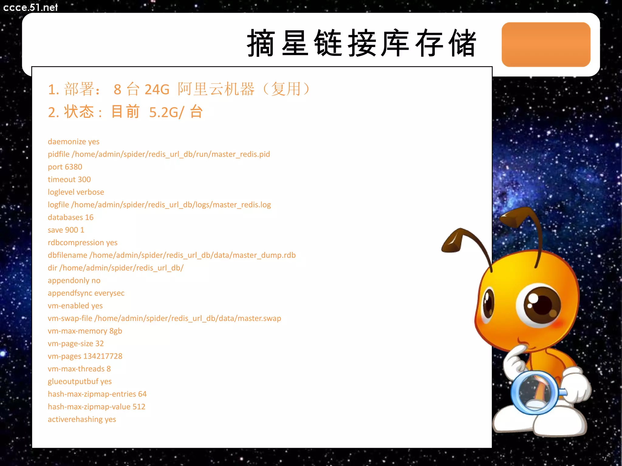 摘星链接库存储 1. 部署： 8 台 24G  阿里云机器（复用） 2. 状态 :  目前  5.2G/ 台 daemonize yes pidfile /home/admin/spider/redis_url_db/run/master_redis.pid port 6380 timeout 300 loglevel verbose logfile /home/admin/spider/redis_url_db/logs/master_redis.log databases 16 save 900 1 rdbcompression yes dbfilename /home/admin/spider/redis_url_db/data/master_dump.rdb dir /home/admin/spider/redis_url_db/ appendonly no appendfsync everysec vm-enabled yes vm-swap-file /home/admin/spider/redis_url_db/data/master.swap vm-max-memory 8gb vm-page-size 32 vm-pages 134217728 vm-max-threads 8 glueoutputbuf yes hash-max-zipmap-entries 64 hash-max-zipmap-value 512 activerehashing yes 03/08/11 