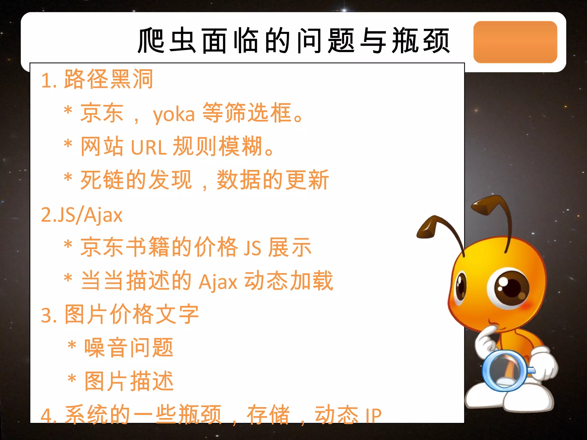 爬虫面临的问题与瓶颈 1. 路径黑洞 * 京东， yoka 等筛选框。 * 网站 URL 规则模糊。 * 死链的发现，数据的更新 2.JS/Ajax * 京东书籍的价格 JS 展示 * 当当描述的 Ajax 动态加载 3. 图片价格文字 * 噪音问题 * 图片描述 4. 系统的一些瓶颈，存储，动态 IP 03/08/11 