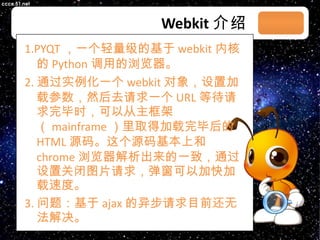 Webkit 介绍 1.PYQT ，一个轻量级的基于 webkit 内核的 Python 调用的浏览器。 2. 通过实例化一个 webkit 对象，设置加载参数，然后去请求一个 URL 等待请求完毕时，可以从主框架（ mainframe ）里取得加载完毕后的 HTML 源码。这个源码基本上和 chrome 浏览器解析出来的一致，通过设置关闭图片请求，弹窗可以加快加载速度。 3. 问题：基于 ajax 的异步请求目前还无法解决。 03/08/11 