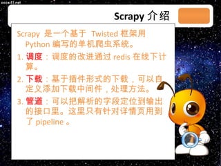 Scrapy 介绍 Scrapy  是一个基于  Twisted 框架用 Python 编写的单机爬虫系统。 1. 调度 ：调度的改进通过 redis 在线下计算。 2. 下载 ：基于插件形式的下载，可以自定义添加下载中间件，处理方法。 3. 管道 ：可以把解析的字段定位到输出的接口里。这里只有针对详情页用到了 pipeline 。 03/08/11 