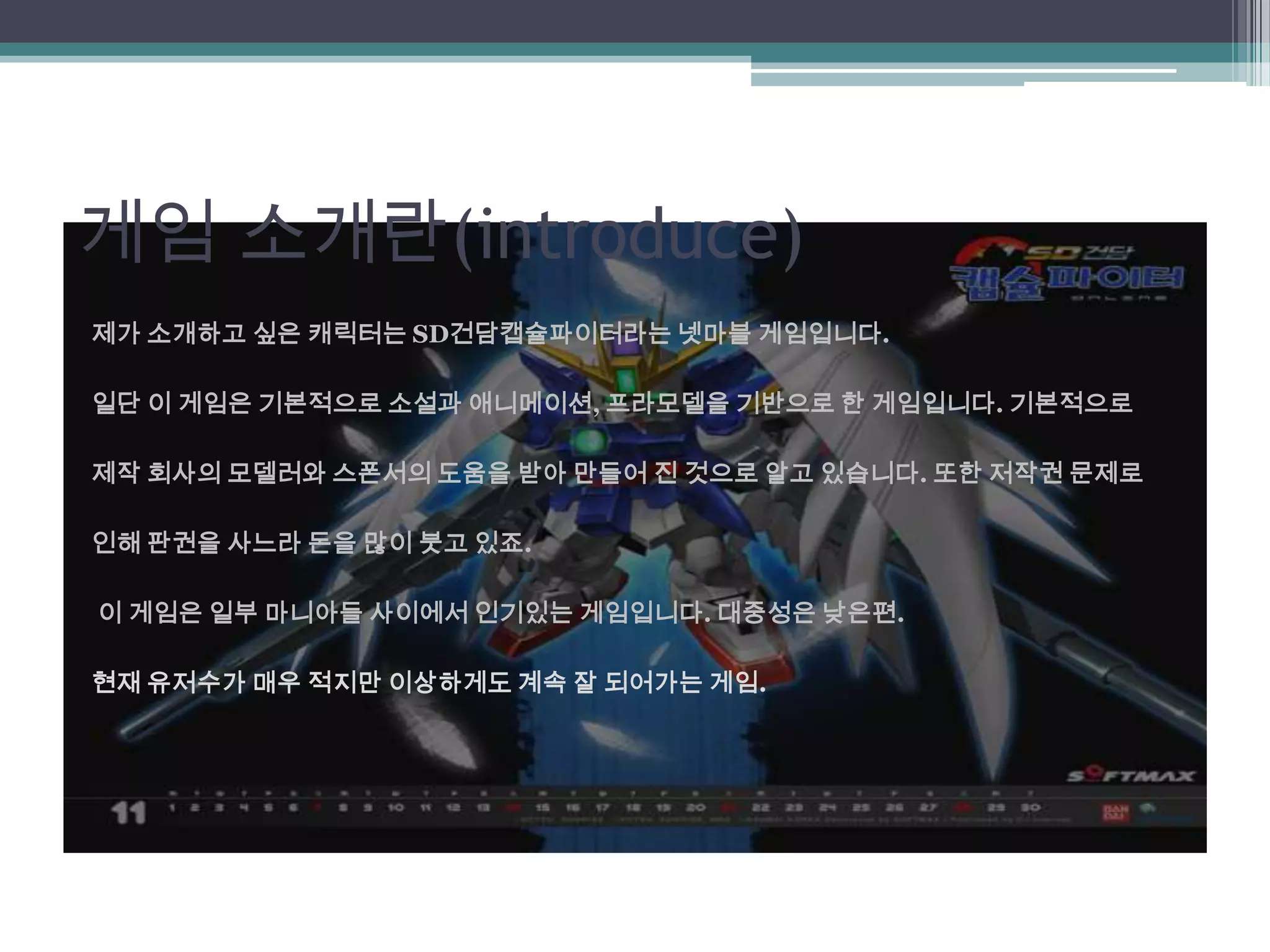 게임 소개란(introduce)제가 소개하고 싶은 캐릭터는 SD건담캡슐파이터라는넷마블 게임입니다.일단 이 게임은 기본적으로 소설과 애니메이션, 프라모델을 기반으로 한 게임입니다. 기본적으로 제작 회사의 모델러와 스폰서의 도움을 받아 만들어 진 것으로 알고 있습니다. 또한 저작권 문제로 인해 판권을 사느라 돈을 많이 붓고 있죠. 이 게임은 일부 마니아들 사이에서 인기있는 게임입니다. 대중성은 낮은편.현재 유저수가 매우 적지만 이상하게도 계속 잘 되어가는 게임.