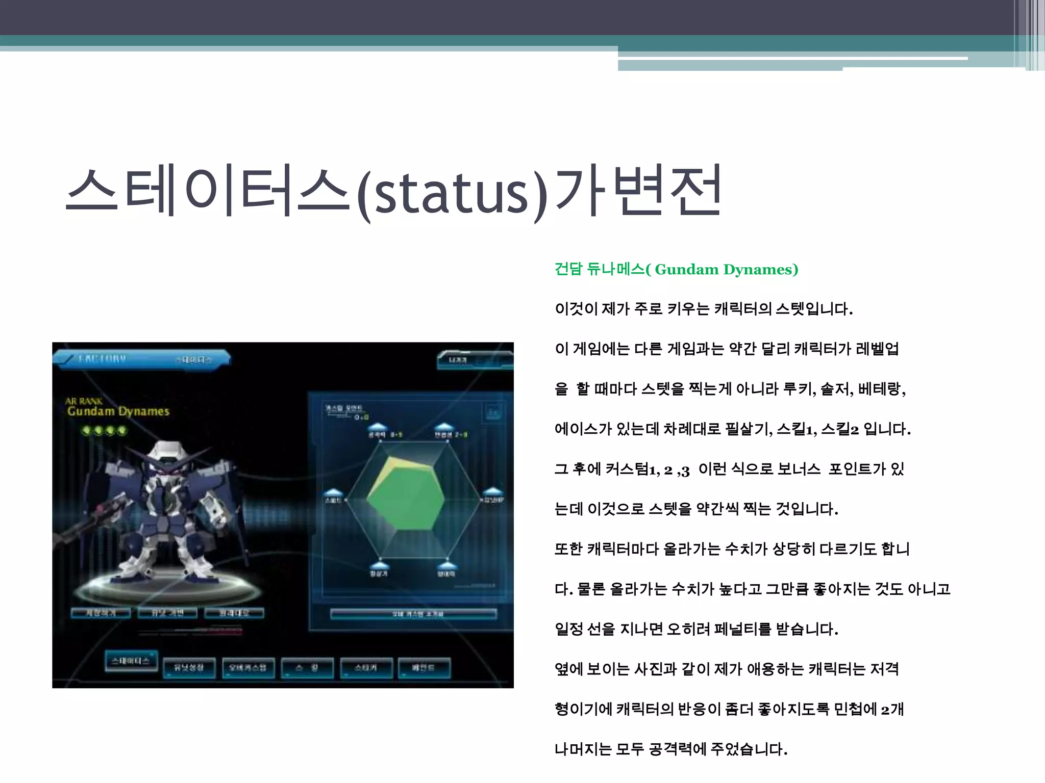 스테이터스(status)가변전건담 듀나메스( GundamDynames)이것이 제가 주로 키우는 캐릭터의 스텟입니다.이 게임에는 다른 게임과는 약간 달리 캐릭터가 레벨업을  할 때마다 스텟을찍는게 아니라 루키,솔저, 베테랑, 에이스가 있는데 차례대로 필살기, 스킬1, 스킬2 입니다.그 후에 커스텀1, 2 ,3 이런 식으로 보너스  포인트가 있는데 이것으로 스텟을 약간씩 찍는 것입니다.또한 캐릭터마다 올라가는 수치가 상당히 다르기도 합니다. 물론 올라가는 수치가 높다고 그만큼 좋아지는 것도 아니고일정 선을 지나면 오히려 페널티를 받습니다. 옆에 보이는 사진과 같이 제가 애용하는 캐릭터는 저격형이기에 캐릭터의 반응이 좀더 좋아지도록 민첩에 2개 나머지는 모두 공격력에 주었습니다.