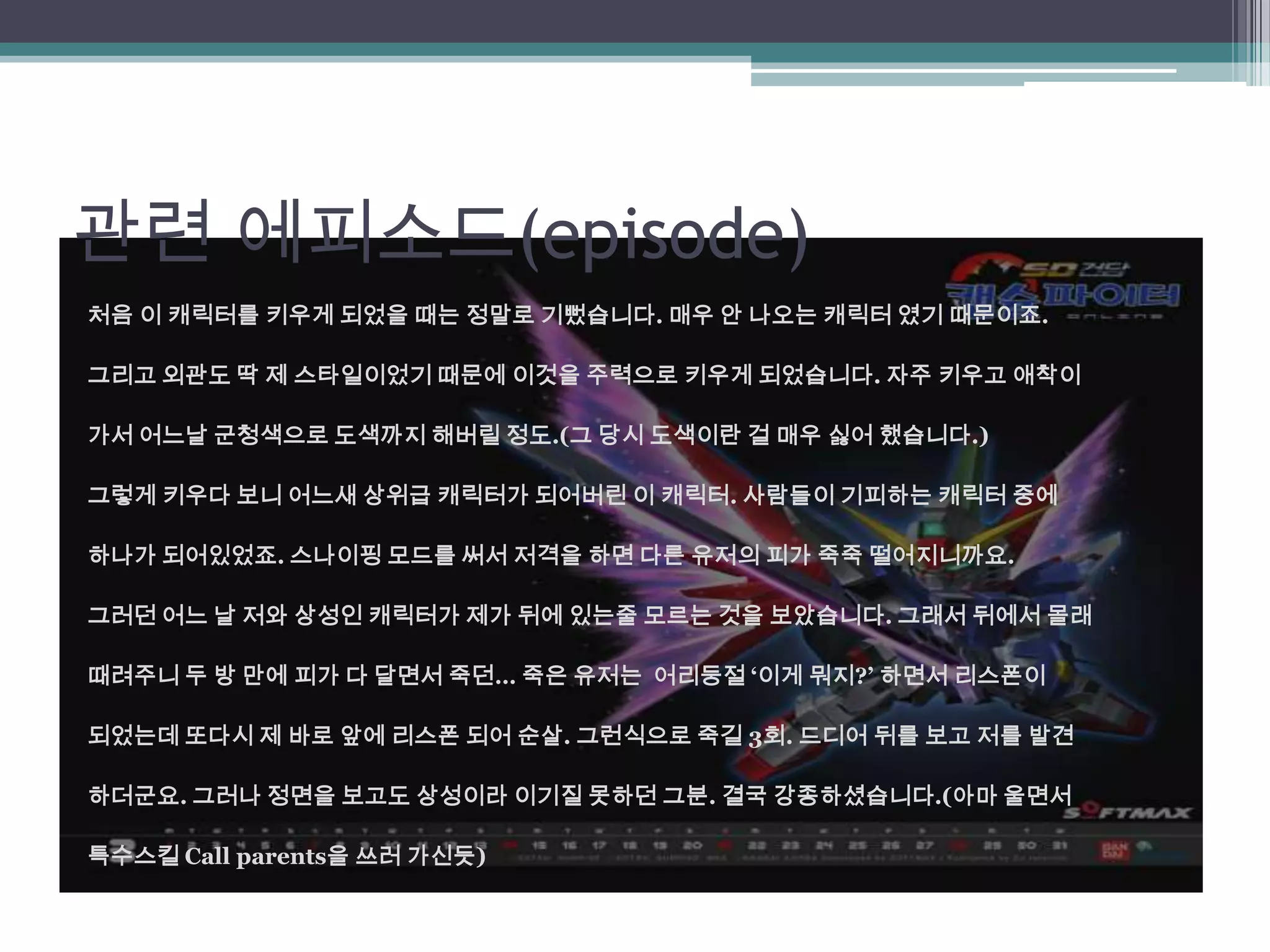 관련 에피소드(episode)처음 이 캐릭터를 키우게 되었을 때는 정말로 기뻤습니다. 매우 안 나오는 캐릭터 였기 때문이죠. 그리고 외관도 딱 제 스타일이었기 때문에 이것을 주력으로 키우게 되었습니다. 자주 키우고 애착이 가서 어느날 군청색으로 도색까지 해버릴 정도.(그 당시 도색이란 걸 매우 싫어 했습니다.)그렇게 키우다 보니 어느새 상위급 캐릭터가 되어버린 이 캐릭터. 사람들이 기피하는 캐릭터 중에하나가 되어있었죠. 스나이핑 모드를 써서 저격을 하면 다른 유저의 피가 죽죽 떨어지니까요.그러던 어느 날 저와 상성인 캐릭터가 제가 뒤에 있는줄 모르는 것을 보았습니다. 그래서 뒤에서 몰래때려주니 두 방 만에 피가 다 달면서 죽던… 죽은 유저는 어리둥절‘이게 뭐지?’ 하면서 리스폰이되었는데 또다시 제 바로 앞에 리스폰 되어 순살. 그런식으로 죽길 3회. 드디어 뒤를 보고 저를 발견하더군요. 그러나 정면을 보고도 상성이라 이기질 못하던 그분. 결국 강종하셨습니다.(아마 울면서 특수스킬 Call parents을 쓰러 가신듯)