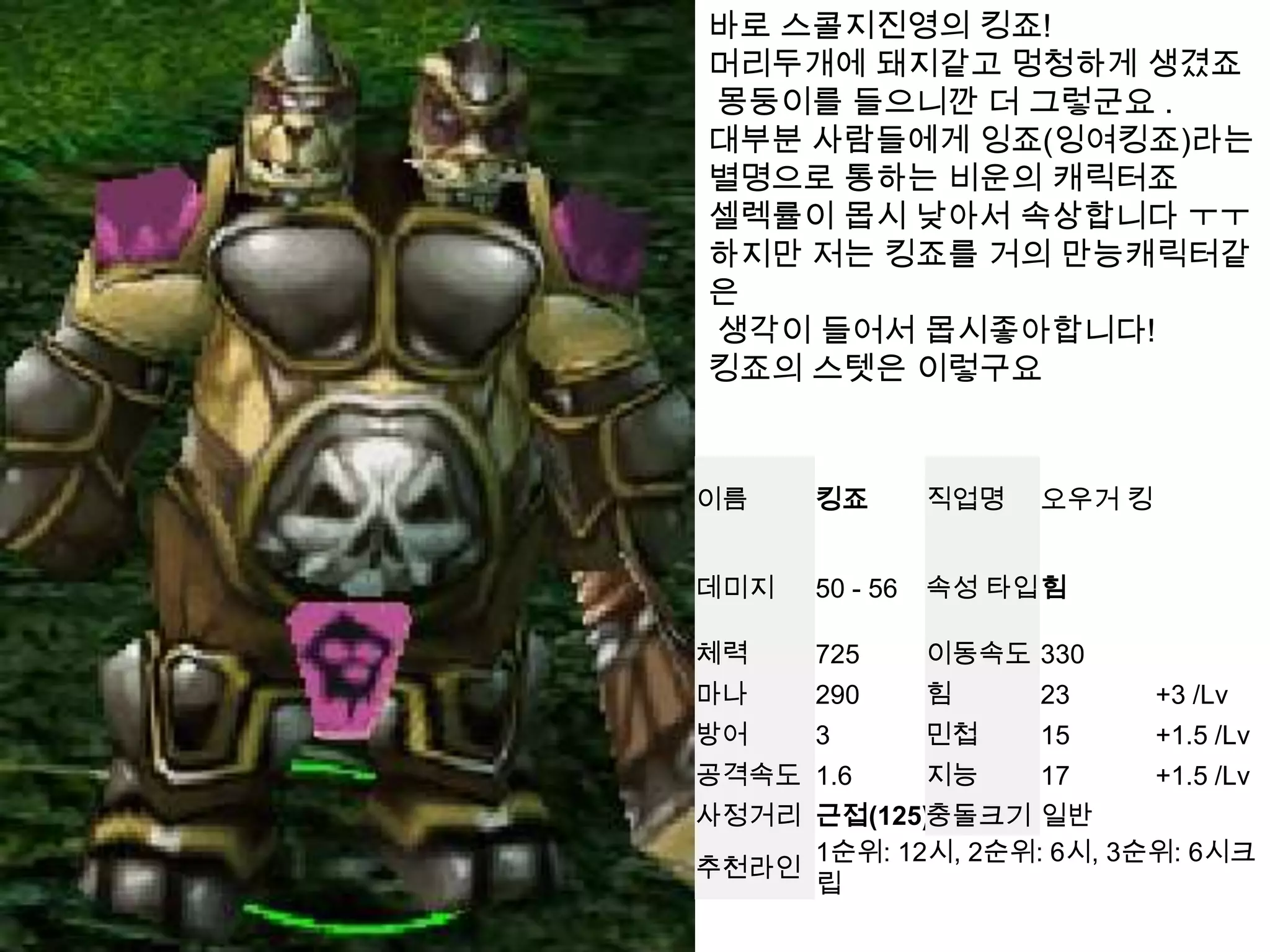 바로 스콜지진영의킹죠!머리두개에돼지같고 멍청하게 생겼죠  몽둥이를 들으니깐 더 그렇군요 .대부분 사람들에게 잉죠(잉여킹죠)라는 별명으로 통하는 비운의 캐릭터죠셀렉률이 몹시 낮아서 속상합니다 ㅜㅜ하지만 저는 킹죠를 거의 만능캐릭터같은 생각이 들어서 몹시좋아합니다!킹죠의스텟은이렇구요