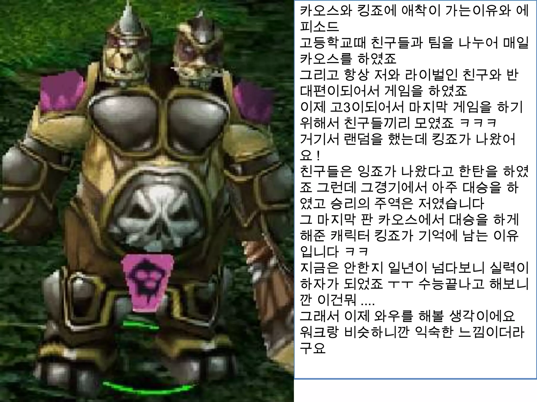 카오스와 킹죠에 애착이 가는이유와 에피소드고등학교때 친구들과 팀을 나누어 매일 카오스를 하였죠그리고 항상 저와 라이벌인 친구와 반대편이되어서 게임을 하였죠이제 고3이되어서 마지막 게임을 하기위해서 친구들끼리 모였죠 ㅋㅋㅋ거기서 랜덤을 했는데 킹죠가 나왔어요 !친구들은 잉죠가 나왔다고 한탄을 하였죠 그런데 그경기에서 아주 대승을 하였고 승리의 주역은 저였습니다그 마지막 판 카오스에서 대승을 하게해준 캐릭터 킹죠가 기억에 남는 이유입니다 ㅋㅋ지금은 안한지 일년이 넘다보니 실력이 하자가 되었죠 ㅜㅜ수능끝나고 해보니깐 이건뭐.... 그래서 이제 와우를 해볼 생각이에요 워크랑 비슷하니깐 익숙한 느낌이더라구요