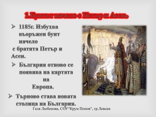 1185г. Избухва въоръжен бунт начело с братята Петър и Асен.България отново се появява на картата на Европа.Търново става новата столица на България.2. Цар КалоянБрат на Петър и Асен.