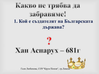 Какво не трябва да забравяме!1. Кой е създателят на Българската държава??Хан Аспарух – 681г