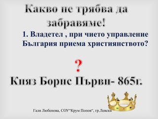 Какво не трябва да забравяме!1. Владетел , при чието управление България приемахристиянството??Княз Борис Първи- 865г.