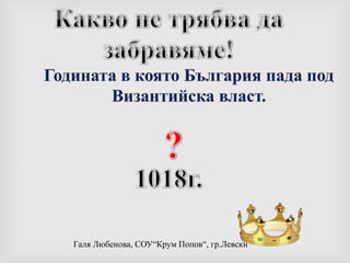 Какво не трябва да забравяме!Годината в която България пада под Византийска власт.?1018г.