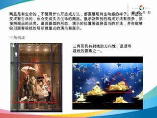 商品是有生命的，不管用什么形态或方法，都要展现有生动感的样子。商品会变成有生命的，也会变成失去生命的商品。展示及陈列的构成方法有很多，须按照商品的品类、道具器皿的形态、演示的位置等选择适当的方法，并在能够吸引顾客视线的场所做重点的演示和展示。 三角构成 三角形具有射线的方向性，是诱导 视线的要素之一。 