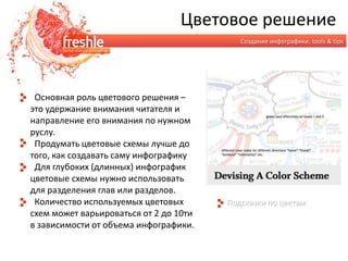Цветовое решениеСоздание инфографики, tools & tips  Основная роль цветового решения – это удержание внимания читателя и направление его внимания по нужном руслу.  Продумать цветовые схемы лучше до того, как создавать саму инфографику  Для глубоких (длинных) инфографик цветовые схемы нужно использовать для разделения глав или разделов.  Количество используемых цветовых схем может варьироваться от 2 до 10ти в зависимости от объема инфографики.Подсказки по цветам