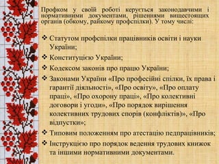 Профком у своїй роботі керується законодавчими і нормативними документами, рішеннями вищестоящих органів (обкому, райкому профспілки). У тому числі: Статутом профспілки працівників освіти і науки України; Конституцією України; Кодексом законів про працю України; Законами України «Про професійні спілки, їх права і гарантії діяльності», «Про освіту», «Про оплату праці», «Про охорону праці», «Про колективні договори і угоди», «Про порядок вирішення колективних трудових спорів (конфліктів)», «Про відпустки»; Типовим положенням про атестацію педпрацівників; Інструкцією про порядок ведення трудових книжок та іншими нормативними документами. 