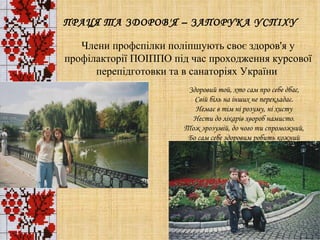 ПРАЦЯ ТА ЗДОРОВ'Я – ЗАПОРУКА УСПІХУ Члени профспілки поліпшують своє здоров'я у профілакторії ПОІППО під час проходження курсової перепідготовки та в санаторіях України  Здоровий той, хто сам про себе дбає, Свій біль на інших не перекладає. Немає в тім ні розуму, ні хисту Нести до лікарів хвороб намисто. Тож зрозумій, до чого ти спроможний, Бо сам себе здоровим робить кожний 