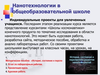 Нанотехнологии в общеобразовательной школе Индивидуальные проекты для увлеченных учащихся.  Последним этапом реализации курса является представление курсантами «Школы космонавтики»  конечного продукта по тематике исследования в области нанотехнологий. Это может быть курсовая работа, разработка сайта, методическое пособие, обработка и анализ лабораторных работ. Со своими проектами школьники выступают на классных часах, на уроках, на конференциях. 1.  Методическое пособие:  «История, состояние и перспективы развития нанотехнологий».  2.  Отчет по лабораторным работам. 3.  Презентация курса. 4.  Курсовая работа.  