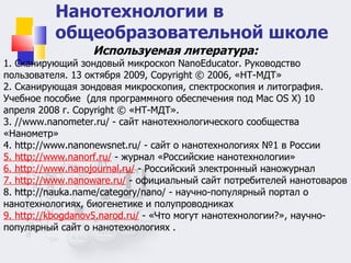 Нанотехнологии в общеобразовательной школе Используемая литература: 1. Сканирующий зондовый микроскоп NanoEducator. Руководство пользователя. 13 октября 2009, Copyright © 2006, «НТ-МДТ» 2. Сканирующая зондовая микроскопия, спектроскопия и литография. Учебное пособие  (для программного обеспечения под Mac OS X) 10 апреля 2008 г. Copyright © «НТ-МДТ». 3. //www.nanometer.ru/ - сайт нанотехнологического сообщества «Нанометр»  4. http://www.nanonewsnet.ru/ - сайт о нанотехнологиях №1 в России  5. http://www.nanorf.ru/  - журнал «Российские нанотехнологии»  6. http://www.nanojournal.ru/  - Российский электронный наножурнал  7. http://www.nanoware.ru/  - официальный сайт потребителей нанотоваров  8. http://nauka.name/category/nano/ - научно-популярный портал о нанотехнологиях, биогенетике и полупроводниках  9. http://kbogdanov5.narod.ru/  - «Что могут нанотехнологии?», научно- популярный сайт о нанотехнологиях .    