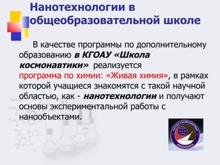 Нанотехнологии в общеобразовательной школе В качестве программы по дополнительному образованию  в КГОАУ «Школа космонавтики»  реализуется  программа по химии: «Живая химия» , в рамках которой учащиеся знакомятся с такой научной областью, как -  нанотехнологии  и получают основы экспериментальной работы с нанообъектами.  