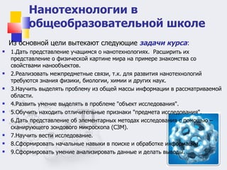 Нанотехнологии в общеобразовательной школе Из основной цели вытекают следующие  задачи курса : 1.Дать представление учащимся о нанотехнологиях.  Расширить их представление о физической картине мира на примере знакомства со свойствами нанообъектов. 2.Реализовать межпредметные связи, т.к. для развития нанотехнологий требуются знания физики, биологии, химии и других наук.  3.Научить выделять проблему из общей массы информации в рассматриваемой области.  4.Развить умение выделять в проблеме "объект исследования".  5.Обучить находить отличительные признаки "предмета исследования".  6.Дать представление об элементарных методах исследования с помощью – сканирующего зондового микроскопа (СЗМ).  7.Научить вести исследование.  8.Сформировать начальные навыки в поиске и обработке информации.  9.Сформировать умение анализировать данные и делать выводы.  