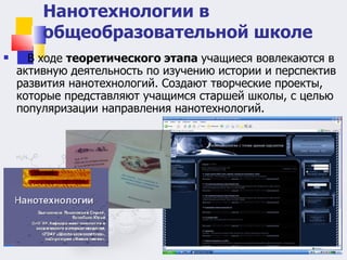В ходе  теоретического этапа  учащиеся вовлекаются в активную деятельность по изучению истории и перспектив развития нанотехнологий. Создают творческие проекты, которые представляют учащимся старшей школы, с целью популяризации направления нанотехнологий.  Нанотехнологии в общеобразовательной школе 