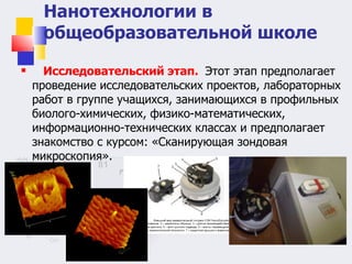 Исследовательский этап.    Этот этап предполагает проведение исследовательских проектов, лабораторных работ в группе учащихся, занимающихся в профильных биолого-химических, физико-математических, информационно-технических классах и предполагает знакомство с курсом: «Сканирующая зондовая микроскопия». Нанотехнологии в общеобразовательной школе 