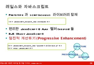 Prototype 과  scriptaculous  라이브러리 탑재 편리한  JavaScript & Ajax  헬퍼 (helper) 들 RJS (Ruby JavaScript) 점진적 개선하기 (Progressive Enhancement) 레일스와 자바스크립트 <%= javascript_include_tag 'jquery-1.2.3.pack.js' %> <%= yield :javascript %> <%= javascript_include_tag :defaults %> STRUCTURE PRESENTATION BEHAVIOR 