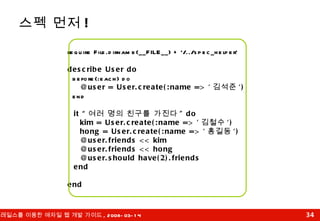스펙 먼저 ! require File.dirname(__FILE__) + '/../spec_helper' describe User do before(:each) do @user = User.create(:name => ' 김석준 ') end it “ 여러 명의 친구를 가진다 " do kim = User.create(:name => ' 김철수 ') hong = User.create(:name => ' 홍길동 ') @user.friends << kim @user.friends << hong @user.should have(2).friends end end 