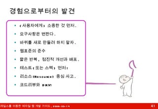 경험으로부터의 발견 ( 사용자에게 )  소중한 것 먼저 . 요구사항은 변한다 . 바퀴를 새로 만들려 하지 말자 . 웹표준의 준수 짧은 반복 ,  점진적 개선과 배포 . 테스트 ( 또는 스펙 )  먼저 ! 리소스 (Resource)  중심 사고 . 코드리뷰와  DRY! 