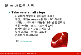 끝  =  새로운 시작 Take very small steps 처음부터 코딩으로 달려들지 마세요 .  대신 ,  예제 (example) 를 하나 추가하세요 .  그러면 그 예제가 여러분을 다음 번 할일로 안내할 거예요 .  코드가 꼬이기 전에  리팩터링하는 시간을 가지는 걸  잊지 마세요 .  언제나 코드를  명료하게 유지하세요 . *  출처 :  http:// rspec.info/ 