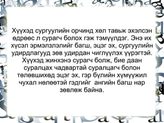 Хүүхэд сургуулийн орчинд хөл тавьж эхэлсэн өдрөөс л сурагч болох гэж тэмүүлдэг. Энэ их хүсэл эрмэлзлэлийг багш, эцэг эх, сургуулийн удирдлагууд зөв удирдан чиглүүлэх үүрэгтэй. Хүүхэд жинхэнэ сурагч болж, бие даан суралцах чадвартай суралцагч болон төлөвшихөд эцэг эх, гэр бүлийн хүмүүжил чухал нөлөөтэй гэдгийг  ангийн багш нар зөвлөж байна. 