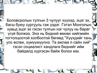 Боловсролын тулгын 3 чулууг хүүхэд, эцэг эх, багш буюу сургууль гэж үздэг. Гэтэл Монголын хувьд эцэг эх гэсэн тулгын нэг чулуу нь бараг үгүй болжээ. Энэ нь бидний өмнөх нийгмийн тогтолцоотой холбоотой бөгөөд "Хүүхдийг тань улс өсгөж, хүмүүжүүлнэ. Та ажлаа л сайн хий" гэсэн социалист хандлага биднийг ийм байдалд хүргэсэн байж болох юм. 