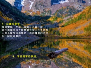 3.  持續的學習 .  學習電腦、工藝、園藝、不管什麼……絕不要讓你的大腦閒置下來。不思考的心智是魔鬼的停靠站。而那魔鬼的名字叫「阿玆海默症」 4.  享受簡單的事情。 