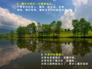 7.  讓你所愛的一切圍繞者你。 不管是你的家人、寵物、紀念品、音樂、植物、嗜好等等。讓家成為你的避風港。 8. 珍愛你的健康 :  如果他是健康的，保護好他。 如果他是不穩定的，改善他。 如果已經無能為力了，尋求心靈的協助。 