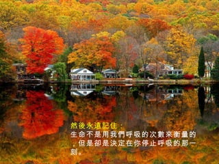然後永遠記住： 生命不是用我們呼吸的次數來衡量的，但是卻是決定在你停止呼吸的那一刻。 