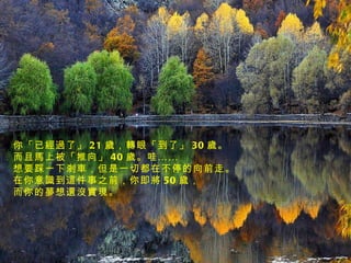 你「已經過了」 21 歲，轉眼「到了」 30 歲。 而且馬上被「推向」 40 歲。哇…… 想要踩一下剎車，但是一切都在不停的向前走。 在你意識到這件事之前，你即將 50 歲， 而你的夢想還沒實現。 