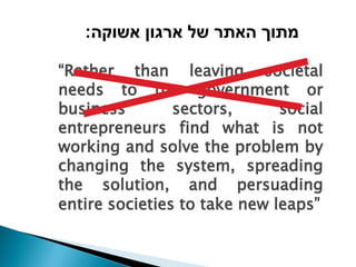 :‫מתוך האתר של ארגון אשוקה‬

“Rather than leaving societal
needs to the government or
business        sectors,      social
entrepreneurs find what is not
working and solve the problem by
changing the system, spreading
the solution, and persuading
entire societies to take new leaps”
 