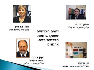‫מייק נפתלי‬
      ‫חנה הרצמן‬                              ‫עלם, טופז, ברית עולם....‬
‫מנכ"לית עיריית חולון‬
                           ‫יזמים חברתיים‬
                           ‫שעסקו ביזמות‬
                           ‫חברתית פנים-‬
                                 ‫ארגונים‬


                       ‫רענן דינור‬
                   ‫- עירית ירושלים,‬
               ‫תמ"ת, משרד רוה"ם‬                           ‫יקי ודמני‬
                                           ‫מנכ"ל אלקטרה מוצרי צריכה‬
 