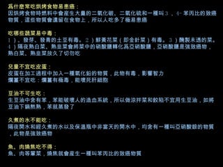 爲什麽常吃烘烤食物易患癌： 因烘烤食物時燃料中會産生大量的二氧化碳、二氧化硫和一種叫 3 ， 4- 苯丙比的致癌物質，這些物質會遺留在食物上，所以人吃多了極易患癌 吃哪些蔬菜易中毒： 1 ）、發芽、發青的土豆有毒。 2 ）鮮黃花菜（即金針菜）有毒。 3 ）醃製未透的菜。 4 ）隔夜熟白菜、熟韭菜會將菜中的硝酸鹽轉化爲亞硝酸鹽，亞硝酸鹽是強致癌物，熟白菜、熟韭菜放久了切勿吃 兒童不宜吃皮蛋： 皮蛋在加工過程中加入一種氧化鉛的物質，此物有毒，影響智力 爛薑不宜吃：爛薑有極毒，能壞死肝細胞 豆油不可生吃： 生豆油中含有苯，苯能破壞人的造血系統，所以做涼拌菜和餃陷不宜用生豆油，如將豆油下鍋熬熟，苯就蒸發了 久煮的水不能吃： 隔夜開水和經久煮的水以及保溫瓶中非當天的開水中，均含有一種叫亞硝酸銨的物質，此物是強致癌物 魚、肉燒焦吃不得： 魚、肉等葷菜，燒焦就會産生一種叫苯丙比的致癌物質   