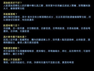 酒後飲茶好不好？ 人飲酒後酒精在人的肝臟中轉化爲乙醇，與茶葉中的茶鹼迅速進入腎贓，對腎臟刺激太大，會損傷腎功能 茶能解酒嗎？ 據科學研究證明，茶中 根本沒有分解酒精的成分，況且茶酒同飲還會損傷腎功能，所以酒後切忌飲茶，特別是濃茶 飲酒有哪八忌？ 忌過量、忌一飲而盡，忌空腹飲酒、忌摻混酒、忌帶病飲酒、忌酒後服藥、忌酒後喝濃茶、忌孕婦、兒童飲酒 爲什麽早晨不能吃酒？ 因爲人從早晨 6 點鍾開始，體內的醚逐漸上升，到早晨 8 點到達高峰，此時飲酒，酒精與醚結合，會使人整天感到疲倦 喝醉酒怎樣解？ 用手指和筷子反復觸摸咽喉部，使其嘔吐，再喝幾碗水，再吐，起洗胃作用；可選用醋開水，蘇打水喝下 哪些人不宜飲酒？ 胃病、泌尿系統結石、肝病、孕婦和兒童均不宜飲白酒、黃酒和啤酒   