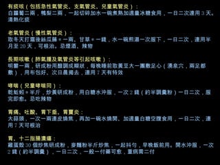 有痰咳（包括急性氣管炎、支氣管炎、兒童氣管炎）： 白蘿蔔二兩，鴨梨二兩，一起切碎加水一碗煮熟加適量冰糖食用，一日二次連用 3 天。清熱化痰 老氣管炎（慢性氣管炎）： 取冬天打霜後絲瓜藤 * 一兩、甘草 * 一錢，水一碗煎湯一次服下，一日二次，連用半月至 20 天，可根治。忌煙酒、辣物 長期咳嗽（肺氣腫及氣管炎等引起咳嗽）： 明礬一兩，研成粉用醋調成糊狀，每晚睡前取黃豆大一團敷足心（湧泉穴，兩足都敷），用布包好、次日晨揭去，連用 7 天有特效 哮喘（兒童哮喘同）： 乾蚯蚓 * 半斤，炒黃研成粉，用白糖水沖服，一次 2 錢（約半調羹粉）一日二次，服完即愈。忌吃辣物 胃痛、吐酸、胃下垂、胃竇炎： 大蒜頭 , 一次一兩連皮燒焦，再加一碗水燒開、加適量白糖空腹食用，一日二次，連用 7 天可根治  胃、十二指腸潰瘍： 雞蛋殼 30 個炒焦研成粉，麥麵粉半斤炒焦，一起抖勻，早晚飯前用。開水沖服，一次 2 錢（約半調羹），一日二次，一般一付藥可愈，重病需二付    