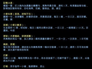 記憶力差： 鵝蛋一隻，打入碗內加適量白糖攪勻，蒸熟早晨空服，連吃 5 天，有清腦益智功能，對增強記憶有特效，忌吃海帶、花椒、動物血、酒、綠豆 小便失禁（尿急、控制不住）： 雞腸一付，洗淨曬乾，炒黃研成粉，用黃酒送服，每次 1 錢，一日三次，服完即癒。忌薑、辣 尿頻（小便次數多）： 生韭菜籽 *3 兩，研成粉，每次 2 錢用白開水送服，一日二次，一般需服 2-10 天。忌濃茶、牛奶 便秘（大便燥結、排便困難）： 用煮熟的南瓜一碗，加入豬油 5 錢和適量的鹽吃下，一日一次，一次見效， 3 日可愈 痢疾、泄瀉： 每次用大蒜兩頭，連皮放火內燒焦再煮一碗水空服湯，一日二次，連用 3 天可消炎解毒，治久瀉不愈特別有效 打鼾： 花椒 5-10 粒，睡前用開水泡一杯水，待水涼後服下（花椒不服下），連服 5 天，以後再也不打鼾 打嗝： 用手指甲一小條，點燃聞味，即止   